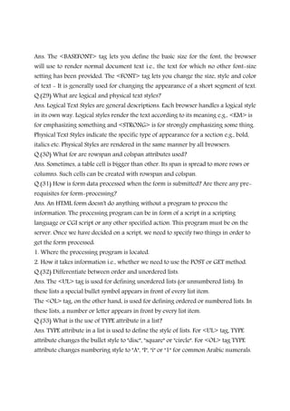 Ans. The <BASEFONT> tag lets you define the basic size for the font, the browser
will use to render normal document text i.e., the text for which no other font-size
setting has been provided. The <FONT> tag lets you change the size, style and color
of text - It is generally used for changing the appearance of a short segment of text.
Q.(29) What are logical and physical text styles?
Ans. Logical Text Styles are general descriptions. Each browser handles a logical style
in its own way. Logical styles render the text according to its meaning e.g., <EM> is
for emphasizing something and <STRONG> is for strongly emphasizing some thing.
Physical Text Styles indicate the specific type of appearance for a section e.g., bold,
italics etc. Physical Styles are rendered in the same manner by all browsers.
Q.(30) What for are rowspan and colspan attributes used?
Ans. Sometimes, a table cell is bigger than other. Its span is spread to more rows or
columns. Such cells can be created with rowspan and colspan.
Q.(31) How is form data processed when the form is submitted? Are there any pre-
requisites for form-processing?
Ans. An HTML form doesn't do anything without a program to process the
information. The processing program can be in form of a script in a scripting
language or CGI script or any other specified action. This program must be on the
server. Once we have decided on a script, we need to specify two things in order to
get the form processed:
1. Where the processing program is located.
2. How it takes information i.e., whether we need to use the POST or GET method.
Q.(32) Differentiate between order and unordered lists.
Ans. The <UL> tag is used for defining unordered lists (or unnumbered lists). In
these lists a special bullet symbol appears in front of every list item.
The <OL> tag, on the other hand, is used for defining ordered or numbered lists. In
these lists, a number or letter appears in front by every list item.
Q.(33) What is the use of TYPE attribute in a list?
Ans. TYPE attribute in a list is used to define the style of lists. For <UL> tag, TYPE
attribute changes the bullet style to "disc", "square" or "circle". For <OL> tag TYPE
attribute changes numbering style to "A", "I", "i" or "1" for common Arabic numerals.
 