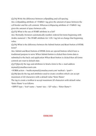 Q.(34) Write the difference between cellpadding and cell spacing.
Ans. Cellpadding attribute of <TABLE> tag gives the amount of space between the
cell border and the cell contents. Whereas Cellspacing attribute of <TABLE> tag
gives the amount of space between cells.
Q.(35) What is the use of START attribute in a list?
Ans. Normally, browsers automatically number ordered list items beginning with
Arabic numeral 1. The START attribute for <OL> tag lets us change that beginning
value.
Q.(36) What is the difference between the Submit button and Reset button of HTML
form?
Ans. Submit and Reset buttons of HTML form are special buttons which have a
traditional purpose to serve When Submit button is clicked then forms data is
submitted to the back-end application When Reset button is clicked then all forms
controls are reset to default state.
Q.(37)Specify the tags and attributes to Send a form to the e-mail address
mymail@emaillaccount.com.
<FORM action = "mailto:mymail@emailaccount.com" method = "post">
Q.(38) Specify the tag and attributes used to create a textbox which can accept
maximum of 20 characters with a default value "Enter Name".
The tag to create a textbox to accept maximum 20 characters with default value
"Enter Name" is as follows:
<INPUT type = "text" name = "name" size = "20" value = "Enter Name">
EXERCISESEXERCISESEXERCISESEXERCISES
 