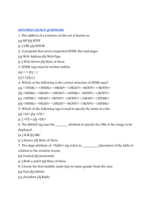 MULTIPLE CHOICE QUESTIONSMULTIPLE CHOICE QUESTIONSMULTIPLE CHOICE QUESTIONSMULTIPLE CHOICE QUESTIONS
1. The address of a resource on the net is known as:
(a) ISP (b) HTTP
(c ) URL (d) WWW
2. A program that serves requested HTML files and pages.
(a) Web Address (b) Web Page
(c ) Web Server (d) None of these
3. HTML tags must be written within:
(a) < > (b) { }
(c) [ ] (d) ( )
4. Which of the following is the correct structure of HTML tags?
(a) < HTML> </HTML> <HEAD> </HEAD> <BODY> </BODY>
(b) <HTML> <HEAD> </HEAD> </HTML> <BODY> </BODY>
(c) <HTML> <HEAD> <BODY> </BODY> </HEAD> </HTML>
(d) <HTML> <HEAD> </HEAD> <BODY> </BODY> </HTML>
5. Which of the following tags is used to specify the items in a list.
(a) <LI> (b) <OL>
(c ) <UL> (d) <DL>
6. The IMAGE tag uses the _______ attribute to specify the URL of the image to be
displayed.
(a ) SCR (b) SRC
(c ) Source (d) None of these
7. The align attribute of <Table> tag refers to _________ placement of the table in
relation to the window screen.
(a) Vertical (b) horizontal
(c ) Both a and b (d) None of these
8. Choose the best suitable input type to input gender from the user:
(a) Text (b) Submit
(c) checkbox (d) Radio
 