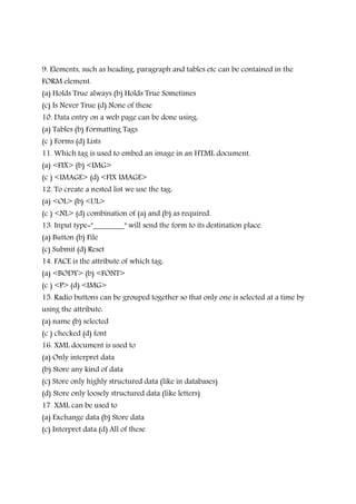 9. Elements, such as heading, paragraph and tables etc can be contained in the
FORM element.
(a) Holds True always (b) Holds True Sometimes
(c) Is Never True (d) None of these
10. Data entry on a web page can be done using:
(a) Tables (b) Formatting Tags
(c ) Forms (d) Lists
11. Which tag is used to embed an image in an HTML document.
(a) <FIX> (b) <IMG>
(c ) <IMAGE> (d) <FIX IMAGE>
12. To create a nested list we use the tag:
(a) <OL> (b) <UL>
(c ) <NL> (d) combination of (a) and (b) as required.
13. Input type="________" will send the form to its destination place.
(a) Button (b) File
(c) Submit (d) Reset
14. FACE is the attribute of which tag:
(a) <BODY> (b) <FONT>
(c ) <P> (d) <IMG>
15. Radio buttons can be grouped together so that only one is selected at a time by
using the attribute:
(a) name (b) selected
(c ) checked (d) font
16. XML document is used to
(a) Only interpret data
(b) Store any kind of data
(c) Store only highly structured data (like in databases)
(d) Store only loosely structured data (like letters)
17. XML can be used to
(a) Exchange data (b) Store data
(c) Interpret data (d) All of these
 