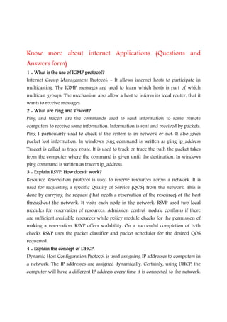 Know more about internet Applications (Questions and
Answers form)
1 :: What is the use of IGMP protocol?1 :: What is the use of IGMP protocol?1 :: What is the use of IGMP protocol?1 :: What is the use of IGMP protocol?
Internet Group Management Protocol: - It allows internet hosts to participate in
multicasting. The IGMP messages are used to learn which hosts is part of which
multicast groups. The mechanism also allow a host to inform its local router, that it
wants to receive messages.
2 :: What are Ping and Tracert?2 :: What are Ping and Tracert?2 :: What are Ping and Tracert?2 :: What are Ping and Tracert?
Ping and tracert are the commands used to send information to some remote
computers to receive some information. Information is sent and received by packets.
Ping I particularly used to check if the system is in network or not. It also gives
packet lost information. In windows ping command is written as ping ip_address
Tracert is called as trace route. It is used to track or trace the path the packet takes
from the computer where the command is given until the destination. In windows
ping command is written as tracert ip_address
3 :: Explain RSVP. How does it work?3 :: Explain RSVP. How does it work?3 :: Explain RSVP. How does it work?3 :: Explain RSVP. How does it work?
Resource Reservation protocol is used to reserve resources across a network. It is
used for requesting a specific Quality of Service (QOS) from the network. This is
done by carrying the request (that needs a reservation of the resource) of the host
throughout the network. It visits each node in the network. RSVP used two local
modules for reservation of resources. Admission control module confirms if there
are sufficient available resources while policy module checks for the permission of
making a reservation. RSVP offers scalability. On a successful completion of both
checks RSVP uses the packet classifier and packet scheduler for the desired QOS
requested.
4 :: Explain the concept of DHCP.4 :: Explain the concept of DHCP.4 :: Explain the concept of DHCP.4 :: Explain the concept of DHCP.
Dynamic Host Configuration Protocol is used assigning IP addresses to computers in
a network. The IP addresses are assigned dynamically. Certainly, using DHCP, the
computer will have a different IP address every time it is connected to the network.
 