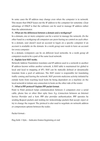 In some cases the IP address may change even when the computer is in network.
This means that DHCP leases out the IP address to the computer for sometime. Clear
advantage of DHCP is that the software can be used to manage IP address rather
than the administrator.
5 :: What are the differences between a domain and a workgroup?5 :: What are the differences between a domain and a workgroup?5 :: What are the differences between a domain and a workgroup?5 :: What are the differences between a domain and a workgroup?
In a domain, one or more computer can be a server to manage the network. On the
other hand in a workgroup all computers are peers having no control on each other.
In a domain, user doesn’t need an account to logon on a specific computer if an
account is available on the domain. In a work group user needs to have an account
for every computer.
In a domain, Computers can be on different local networks. In a work group all
computers needs to be a part of the same local network.
6 :: Explain how NAT works.6 :: Explain how NAT works.6 :: Explain how NAT works.6 :: Explain how NAT works.
Network Address Translation translates and IP address used in a network to another
IP address known within another network. A NAT table is maintained for global to
local and local to mapping of IP’s. NAT can be statically defined or dynamically
translate from a pool of addresses. The NAT router is responsible for translating
traffic coming and leaving the network. NAT prevents malicious activity initiated by
outside hosts from reaching local hosts by being dependent on a machine on the
local network to initiate any connection to hosts on the other side of the router.
7 :: What is PPP protocol? Explain PPP packet format.7 :: What is PPP protocol? Explain PPP packet format.7 :: What is PPP protocol? Explain PPP packet format.7 :: What is PPP protocol? Explain PPP packet format.
Point to Point protocol helps communication between 2 computers over a serial
cable, phone line or other fiber optic lines. E.g. Connection between an Internet
Service Provider and a host. PPP also provides authentication. PPP operates by
sending Request packets and waiting for Acknowledge packets that accept, reject or
try to change the request. The protocol is also used to negotiate on network address
or compression options between the nodes.
Packet format:-
Flag field: 1 byte: - Indicates frames beginning or end
 
