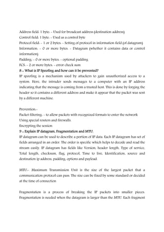 Address field: 1 byte: - Used for broadcast address (destination address)
Control field: 1 byte: - Used as a control byte
Protocol field: - 1 or 2 bytes: - Setting of protocol in information field (of datagram)
Information: - 0 or more bytes: - Datagram (whether it contains data or control
information)
Padding: - 0 or more bytes: - optional padding
FCS: - 2 or more bytes: - error check sum
8 :: What is IP Spoofing and how can it be prevented?8 :: What is IP Spoofing and how can it be prevented?8 :: What is IP Spoofing and how can it be prevented?8 :: What is IP Spoofing and how can it be prevented?
IP spoofing is a mechanism used by attackers to gain unauthorized access to a
system. Here, the intruder sends messages to a computer with an IP address
indicating that the message is coming from a trusted host. This is done by forging the
header so it contains a different address and make it appear that the packet was sent
by a different machine.
Prevention:-
Packet filtering: - to allow packets with recognized formats to enter the network
Using special routers and firewalls.
Encrypting the session
9 :: Explain IP datagram, Fragmentation and MTU.9 :: Explain IP datagram, Fragmentation and MTU.9 :: Explain IP datagram, Fragmentation and MTU.9 :: Explain IP datagram, Fragmentation and MTU.
IP datagram can be used to describe a portion of IP data. Each IP datagram has set of
fields arranged in an order. The order is specific which helps to decode and read the
stream easily. IP datagram has fields like Version, header length, Type of service,
Total length, checksum, flag, protocol, Time to live, Identification, source and
destination ip address, padding, options and payload.
MTU:- Maximum Transmission Unit is the size of the largest packet that a
communication protocol can pass. The size can be fixed by some standard or decided
at the time of connection
Fragmentation is a process of breaking the IP packets into smaller pieces.
Fragmentation is needed when the datagram is larger than the MTU. Each fragment
 