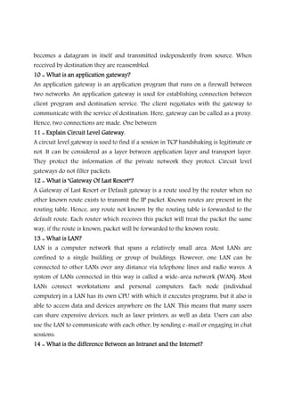 becomes a datagram in itself and transmitted independently from source. When
received by destination they are reassembled.
10 :: What is an application gateway?10 :: What is an application gateway?10 :: What is an application gateway?10 :: What is an application gateway?
An application gateway is an application program that runs on a firewall between
two networks. An application gateway is used for establishing connection between
client program and destination service. The client negotiates with the gateway to
communicate with the service of destination. Here, gateway can be called as a proxy.
Hence, two connections are made. One between
11 :: Explain Circuit Level Gateway.11 :: Explain Circuit Level Gateway.11 :: Explain Circuit Level Gateway.11 :: Explain Circuit Level Gateway.
A circuit level gateway is used to find if a session in TCP handshaking is legitimate or
not. It can be considered as a layer between application layer and transport layer.
They protect the information of the private network they protect. Circuit level
gateways do not filter packets.
12 :: What is "Gateway Of Last Resort"?12 :: What is "Gateway Of Last Resort"?12 :: What is "Gateway Of Last Resort"?12 :: What is "Gateway Of Last Resort"?
A Gateway of Last Resort or Default gateway is a route used by the router when no
other known route exists to transmit the IP packet. Known routes are present in the
routing table. Hence, any route not known by the routing table is forwarded to the
default route. Each router which receives this packet will treat the packet the same
way, if the route is known, packet will be forwarded to the known route.
13 :: What is LAN?13 :: What is LAN?13 :: What is LAN?13 :: What is LAN?
LAN is a computer network that spans a relatively small area. Most LANs are
confined to a single building or group of buildings. However, one LAN can be
connected to other LANs over any distance via telephone lines and radio waves. A
system of LANs connected in this way is called a wide-area network (WAN). Most
LANs connect workstations and personal computers. Each node (individual
computer) in a LAN has its own CPU with which it executes programs, but it also is
able to access data and devices anywhere on the LAN. This means that many users
can share expensive devices, such as laser printers, as well as data. Users can also
use the LAN to communicate with each other, by sending e-mail or engaging in chat
sessions.
14 :: What is the difference Between an Intranet and the Internet?14 :: What is the difference Between an Intranet and the Internet?14 :: What is the difference Between an Intranet and the Internet?14 :: What is the difference Between an Intranet and the Internet?
 