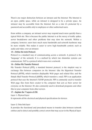 There's one major distinction between an intranet and the Internet: The Internet is
an open, public space, while an intranet is designed to be a private space. An
intranet may be accessible from the Internet, but as a rule it's protected by a
password and accessible only to employees or other authorized users.
From within a company, an intranet server may respond much more quickly than a
typical Web site. This is because the public Internet is at the mercy of traffic spikes,
server breakdowns and other problems that may slow the network. Within a
company, however, users have much more bandwidth and network hardware may
be more reliable. This makes it easier to serve high-bandwidth content, such as
audio and video, over an intranet.
15 :: Define the term Protocol.15 :: Define the term Protocol.15 :: Define the term Protocol.15 :: Define the term Protocol.
Protocol is a standard way of communicating across a network. A protocol is the
"language" of the network. It is a method by which two dissimilar systems can
communicate. TCP is a protocol which runs over a network.
16 :: Define File Transfer Protocol.16 :: Define File Transfer Protocol.16 :: Define File Transfer Protocol.16 :: Define File Transfer Protocol.
File Transfer Protocol (FTP), a standard Internet protocol, is the simplest way to
exchange files between computers on the Internet. Like the Hypertext Transfer
Protocol (HTTP), which transfers displayable Web pages and related files, and the
Simple Mail Transfer Protocol (SMTP), which transfers e-mail, FTP is an application
protocol that uses the Internet's TCP/IP protocols. FTP is commonly used to transfer
Web page files from their creator to the computer that acts as their server for
everyone on the Internet. It's also commonly used to download programs and other
files to your computer from other servers.
17 :: Explain the 7 Layers of OSI.17 :: Explain the 7 Layers of OSI.17 :: Explain the 7 Layers of OSI.17 :: Explain the 7 Layers of OSI.
Layer 1: Physical layer
It represents all the electrical and physical specifications for devices.
Layer 2: Data link layer
It provides the functional and procedural means to transfer data between network
entities and to detect and possibly correct errors that may occur in the Physical layer.
 