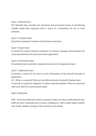 Layer 3: Network layer
The Network layer provides the functional and procedural means of transferring
variable length data sequences from a source to a destination via one or more
networks.
Layer 4: Transport layer
It provides transparent transfer of data between end users.
Layer 5: Session layer
It controls the sessions between computers. It connects, manages and terminates the
connections between the local and remote application.
Layer 6: Presentation layer
It transforms data to provide a standard interface for the Application layer.
Layer 7: Application layer
It provides a means for the user to access information on the network through an
application.
18 :: What is a network? What are the different kinds of network? Explain them.
A network is a group of computers or nodes connected together. They are connected
with each other by communication paths.
Types of Networks:
LAN – Local Area Network connects a group of nodes covering a small physical area.
LAN’s are most commonly seen in offices, building etc. LAN’s enable higher transfer
rate of data, smaller coverage of area and hence less wiring.
 