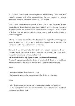 WAN – Wide Area Network connects a group of nodes covering a wide area. WAN
typically connects and allow communication between regions or national
boundaries. The most common example of WAN is internet.
VPN – Virtual Private Network connects or links nodes in some larger area by open
connections or virtual circuits in some larger network (e.g., the Internet) instead of
by physical wires. It is used for secure communication through the public internet.
VPN alone may not support explicit security features, such as authentication or
content encryption.
Intranet – It is a set of networks under the control of a single administrative person.
It can be considered as an internal network of an organization. If it is large, web
servers are used to provide information to the users.
Extranet – It is a network that restricts itself within a single organization. It can be
categorized as WAN, MAN etc. however; it cannot have a single LAN. It must have a
connection (at least one) with external network.
19 :: What are network topologies? Explain19 :: What are network topologies? Explain19 :: What are network topologies? Explain19 :: What are network topologies? Explain Ring, Bus and Star topology.Ring, Bus and Star topology.Ring, Bus and Star topology.Ring, Bus and Star topology.
A network topology describes the layout of a network. It describes how different
nodes and elements are connected to each other. Different types of topology:
a. Ring:-
* All nodes connected with another in a loop.
* Each device is connected to one or more another device on either side.
b. Bus
* All nodes connected to a central and a common cable called as a back bone.
* In bus topology, the server is at one end and the clients are connected at different
positions across the network.
 