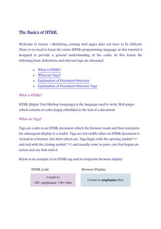 The BasicsThe BasicsThe BasicsThe Basics of HTMLof HTMLof HTMLof HTML
Welcome to Lesson ! Modifying existing web pages does not have to be difficult.
There is no need to learn the entire HTML programming language as this tutorial is
designed to provide a general understanding of the codes. In this lesson the
following basic definitions and relevant tags are discussed:
• What is HTML?
• What are Tags?
• Explanation of Document Structure
• Explanation of Document Structure Tags
What is HTML?
HTML (Hyper Text Markup Language) is the language used to write Web pages
which consists of codes (tags) embedded in the text of a document.
What are Tags?
Tags are codes in an HTML document which the browser reads and then interprets
for subsequent display to a reader. Tags are not visible when an HTML document is
viewed in a browser, but their effects are. Tags begin with the opening symbol "<"
and end with the closing symbol ">"; and usually come in pairs, one that begins an
action and one that ends it.
Below is an example of an HTML tag and its respective browser display:
HTML Code Browser Display
I want to
<B> emphasize </B> this!
I want to emphasizeemphasizeemphasizeemphasize this!
 