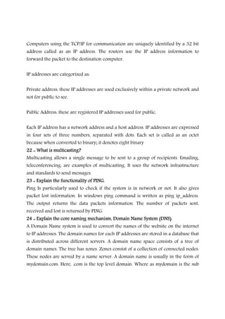 Computers using the TCP/IP for communication are uniquely identified by a 32 bit
address called as an IP address. The routers use the IP address information to
forward the packet to the destination computer.
IP addresses are categorized as:
Private address: these IP addresses are used exclusively within a private network and
not for public to see.
Public Address: these are registered IP addresses used for public.
Each IP address has a network address and a host address. IP addresses are expressed
in four sets of three numbers, separated with dots. Each set is called as an octet
because when converted to binary; it denotes eight binary
22 :: What is multicasti22 :: What is multicasti22 :: What is multicasti22 :: What is multicasting?ng?ng?ng?
Multicasting allows a single message to be sent to a group of recipients. Emailing,
teleconferencing, are examples of multicasting. It uses the network infrastructure
and standards to send messages.
23 :: Explain the functionality of PING.23 :: Explain the functionality of PING.23 :: Explain the functionality of PING.23 :: Explain the functionality of PING.
Ping Is particularly used to check if the system is in network or not. It also gives
packet lost information. In windows ping command is written as ping ip_address.
The output returns the data packets information. The number of packets sent,
received and lost is returned by PING.
24 :: Explain the core naming mechanism, Domain Name System (DNS).24 :: Explain the core naming mechanism, Domain Name System (DNS).24 :: Explain the core naming mechanism, Domain Name System (DNS).24 :: Explain the core naming mechanism, Domain Name System (DNS).
A Domain Name system is used to convert the names of the website on the internet
to IP addresses. The domain names for each IP addresses are stored in a database that
is distributed across different servers. A domain name space consists of a tree of
domain names. The tree has zones. Zones consist of a collection of connected nodes.
These nodes are served by a name server. A domain name is usually in the form of
mydomain.com. Here, .com is the top level domain. Where as mydomain is the sub
 