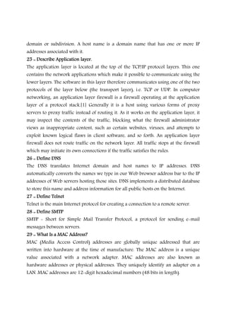 domain or subdivision. A host name is a domain name that has one or more IP
addresses associated with it.
25 :: Describe Application layer.25 :: Describe Application layer.25 :: Describe Application layer.25 :: Describe Application layer.
The application layer is located at the top of the TCP/IP protocol layers. This one
contains the network applications which make it possible to communicate using the
lower layers. The software in this layer therefore communicates using one of the two
protocols of the layer below (the transport layer), i.e. TCP or UDP. In computer
networking, an application layer firewall is a firewall operating at the application
layer of a protocol stack.[1] Generally it is a host using various forms of proxy
servers to proxy traffic instead of routing it. As it works on the application layer, it
may inspect the contents of the traffic, blocking what the firewall administrator
views as inappropriate content, such as certain websites, viruses, and attempts to
exploit known logical flaws in client software, and so forth. An application layer
firewall does not route traffic on the network layer. All traffic stops at the firewall
which may initiate its own connections if the traffic satisfies the rules.
26 :: Define DNS26 :: Define DNS26 :: Define DNS26 :: Define DNS
The DNS translates Internet domain and host names to IP addresses. DNS
automatically converts the names we type in our Web browser address bar to the IP
addresses of Web servers hosting those sites. DNS implements a distributed database
to store this name and address information for all public hosts on the Internet.
27 :: Define Telnet27 :: Define Telnet27 :: Define Telnet27 :: Define Telnet
Telnet is the main Internet protocol for creating a connection to a remote server.
28 :: Define SMTP28 :: Define SMTP28 :: Define SMTP28 :: Define SMTP
SMTP - Short for Simple Mail Transfer Protocol, a protocol for sending e-mail
messages between servers.
29 :: What Is a MAC Address?29 :: What Is a MAC Address?29 :: What Is a MAC Address?29 :: What Is a MAC Address?
MAC (Media Access Control) addresses are globally unique addressed that are
written into hardware at the time of manufacture. The MAC address is a unique
value associated with a network adapter. MAC addresses are also known as
hardware addresses or physical addresses. They uniquely identify an adapter on a
LAN. MAC addresses are 12-digit hexadecimal numbers (48 bits in length).
 