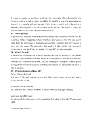 A router is a device or sometimes a software in a computer which decides the next
network point to which a packet should be forwarded to reach its destination on
Internet. It is usually included as part of the network switch and is located at a
gateway, including each point-of-presence on the Internet. The router is connected
to at least two networks and determines which way
36 :: Define gateway.36 :: Define gateway.36 :: Define gateway.36 :: Define gateway.
A gateway is a network point that provides entrance into another network. On the
Internet, a node or stopping point can be either a gateway node or a host (end-point)
node. Both the computers of Internet users and the computers that serve pages to
users are host nodes. The computers that control traffic within your company's
network or at your local Internet service provider (ISP) are gateway nodes.
37 :: W37 :: W37 :: W37 :: What is firewall?hat is firewall?hat is firewall?hat is firewall?
A firewall is a hardware or software installed to provide security to the private
networks connected to the internet. They can be implemented in both hardware and
software, or a combination of both. All data entering or leaving the Intranet passes
through the firewall which allows only the data meeting the administrators’ rules to
pass through it.
38 :: What are the types of firewalls?38 :: What are the types of firewalls?38 :: What are the types of firewalls?38 :: What are the types of firewalls?
Packet Filtering Firewall:
This type of Firewall detects packets and block unnecessary packets and makes
network traffic release.
Screening Router Firewalls:
It's a software base firewall available in Router provides only light filtering.
Computer-based Firewall:
It's a firewall stored in server with an existing Operating System like Windows and
UNIX.
Hardware base Firewall:
 