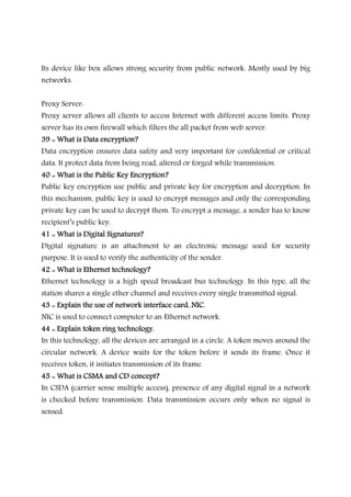 Its device like box allows strong security from public network. Mostly used by big
networks.
Proxy Server:
Proxy server allows all clients to access Internet with different access limits. Proxy
server has its own firewall which filters the all packet from web server.
39 :: What is Data encryption?39 :: What is Data encryption?39 :: What is Data encryption?39 :: What is Data encryption?
Data encryption ensures data safety and very important for confidential or critical
data. It protect data from being read, altered or forged while transmission.
40 :: What is the Publ40 :: What is the Publ40 :: What is the Publ40 :: What is the Public Key Encryption?ic Key Encryption?ic Key Encryption?ic Key Encryption?
Public key encryption use public and private key for encryption and decryption. In
this mechanism, public key is used to encrypt messages and only the corresponding
private key can be used to decrypt them. To encrypt a message, a sender has to know
recipient’s public key.
41 :: What is Digital Signatures?41 :: What is Digital Signatures?41 :: What is Digital Signatures?41 :: What is Digital Signatures?
Digital signature is an attachment to an electronic message used for security
purpose. It is used to verify the authenticity of the sender.
42 :: What is Ethernet technology?42 :: What is Ethernet technology?42 :: What is Ethernet technology?42 :: What is Ethernet technology?
Ethernet technology is a high speed broadcast bus technology. In this type, all the
station shares a single ether channel and receives every single transmitted signal.
43 :: Explain the use of network interface card, NIC.43 :: Explain the use of network interface card, NIC.43 :: Explain the use of network interface card, NIC.43 :: Explain the use of network interface card, NIC.
NIC is used to connect computer to an Ethernet network.
44 :: Explain token ring technology.44 :: Explain token ring technology.44 :: Explain token ring technology.44 :: Explain token ring technology.
In this technology, all the devices are arranged in a circle. A token moves around the
circular network. A device waits for the token before it sends its frame. Once it
receives token, it initiates transmission of its frame.
45 :: What is CSMA and CD concept?45 :: What is CSMA and CD concept?45 :: What is CSMA and CD concept?45 :: What is CSMA and CD concept?
In CSDA (carrier sense multiple access), presence of any digital signal in a network
is checked before transmission. Data transmission occurs only when no signal is
sensed.
 