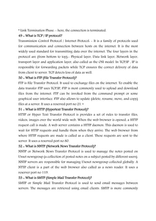 * Link Termination Phase: - here, the connection is terminated.
49 :: What is TCP / IP protocol?49 :: What is TCP / IP protocol?49 :: What is TCP / IP protocol?49 :: What is TCP / IP protocol?
Transmission Control Protocol / Internet Protocol: - It is a family of protocols used
for communication and connection between hosts on the internet. It is the most
widely used standard for transmitting data over the internet. The four layers in the
protocol are (from bottom to top):- Physical layer, Data link layer, Network layer,
transport layer and application layer, also called as the OSI model. In TCP/IP , IP is
responsible for forwarding packets while TCP ensures the correct delivery of data
from client to server. TCP detects loss of data as well.
50 :: What is FTP (File Transfer Protocol)?50 :: What is FTP (File Transfer Protocol)?50 :: What is FTP (File Transfer Protocol)?50 :: What is FTP (File Transfer Protocol)?
FTP is File Transfer Protocol. It used to exchange files on the internet. To enable the
data transfer FTP uses TCP/IP, FTP is most commonly used to upload and download
files from the internet. FTP can be invoked from the command prompt or some
graphical user interface. FTP also allows to update (delete, rename, move, and copy)
files at a server. It uses a reserved port no 21. •
51 :: What is HTTP (Hypertext Transfer Protocol)?51 :: What is HTTP (Hypertext Transfer Protocol)?51 :: What is HTTP (Hypertext Transfer Protocol)?51 :: What is HTTP (Hypertext Transfer Protocol)?
HTTP or Hyper Text Transfer Protocol is provides a set of rules to transfer files,
videos, images over the world wide web. When the web browser is opened, a HTTP
request call is made. A web server contains a HTTP daemon. This daemon is used to
wait for HTTP requests and handle them when they arrive. The web browser from
where HTTP requests are made is called as a client. These requests are sent to the
server. It uses a reserved port no 80.
52 :: What is NNTP (Network News Transfer Protocol)?52 :: What is NNTP (Network News Transfer Protocol)?52 :: What is NNTP (Network News Transfer Protocol)?52 :: What is NNTP (Network News Transfer Protocol)?
NNTP or Network News Transfer Protocol is used to manage the notes posted on
Unset newsgroup (a collection of posted notes on a subject posted by different users).
NNTP servers are responsible for managing Usenet newsgroup collected globally. A
NTTP client is a part of the web browser also called as a news reader. It uses a
reserver port no 119.
53 :: What is SMTP (Simple Mail Transfer Protocol)?53 :: What is SMTP (Simple Mail Transfer Protocol)?53 :: What is SMTP (Simple Mail Transfer Protocol)?53 :: What is SMTP (Simple Mail Transfer Protocol)?
SMTP or Simple Mail Transfer Protocol is used to send email messages between
servers. The messages are retrieved using email clients. SMTP is more commonly
 
