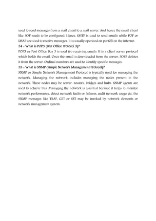 used to send messages from a mail client to a mail server. And hence the email client
like POP needs to be configured. Hence, SMTP is used to send emails while POP or
IMAP are used to receive messages. It is usually operated on port25 on the internet.
54 :: What is POP3 (Post Office Protocol 3)?54 :: What is POP3 (Post Office Protocol 3)?54 :: What is POP3 (Post Office Protocol 3)?54 :: What is POP3 (Post Office Protocol 3)?
POP3 or Post Office Box 3 is used fro receiving emails. It is a client server protocol
which holds the email. Once the email is downloaded from the server, POP3 deletes
it from the server. Ordinal numbers are used to identify specific messages.
55 :: What is SNMP (Simple Network Management Protocol)?55 :: What is SNMP (Simple Network Management Protocol)?55 :: What is SNMP (Simple Network Management Protocol)?55 :: What is SNMP (Simple Network Management Protocol)?
SNMP or Simple Network Management Protocol is typically used for managing the
network. Managing the network includes managing the nodes present in the
network. These nodes may be server, routers, bridges and hubs. SNMP agents are
used to achieve this. Managing the network is essential because it helps to monitor
network performance, detect network faults or failures, audit network usage etc. the
SNMP messages like TRAP, GET or SET may be invoked by network elements or
network management system.
 