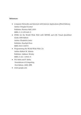 ReferencesReferencesReferencesReferences----
• Computer Networks and Internets with Internet Applications (Third Edition)
Author: Douglas E.Comer
Publisher: Prentice Hall, 2001
ISBN: 0-13-091449-5
• HTML for the World Wide Web with XHTML and CSS: Visual QuickStart
Guide, Fifth Edition
Author: Elizabeth Castro
Publisher: Peachpit Press
ISBN: 0321130073
• Programming the World Wide Web, 2/e
Author: Robert W. Sebesta
Publisher: Addison-Wesley
ISBN: 0-321-14945-9
• P.K. Sinha and P. Sinha,
Foundations of Computing,
First Edition, 2002, BPB.
• www.google.com
 