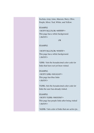 Fuchsia, Gray, Lime, Maroon, Navy, Olive,
Purple, Silver, Teal, White, and Yellow.
EXAMPLE:
<BODY BGCOLOR="#FFFFFF">
This page has a white background.
</BODY>
OR
EXAMPLE:
<BODY BGCOLOR="WHITE">
This page has a white background.
</BODY>
"LINK=" Sets the hexadecimal color code for
links that have not yet been visited.
EXAMPLE:
<BODY LINK="#0C6249">
This page has blue links
</BODY>
VLINK= Sets the hexadecimal color code for
links the user has already visited.
EXAMPLE:
<BODY VLINK="#800080">
This page has purple links after being visited
</BODY>
"ALINK=" Sets color of links that are active (ie.,
 