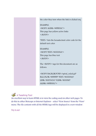 the color they turn when the link is clicked on).
EXAMPLE:
<BODY ALINK="#FFB50C">
This page has yellow active links
</BODY>
"TEXT=" Sets the hexadecimal color code for the
default text color.
EXAMPLE:
<BODY TEXT="#00006A">
This page has blue text
</BODY>
The <BODY> tags for this document are as
follows:
<BODY BACKGROUND="spiral_ruled.gif"
BGCOLOR="#FFFFFF" TEXT="#00006A"
LINK="#005A5A" VLINK="800080"
ALINK="#FFB50C">
An excellent way to learn HTML is to view the coding used on other web pages. To
do this in either Netscape or Internet Explorer - select "View Source" from the "View"
menu. The file contents with all the HTML tags will be displayed in a new window.
Try it out!
 