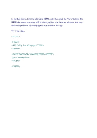 In the Box below, type the following HTML code, then click the "View" button. The
HTML document you made will be displayed in a new browser window. You may
wish to experiment by changing the words within the tags.
Try typing this:
<HTML>
<HEAD>
<TITLE>My first Web page</TITLE>
</HEAD>
<BODY BGCOLOR="#800080" TEXT="#FFFFFF">
Type a message here.
</BODY>
</HTML>
 