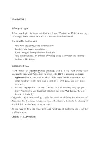 What is HTML ?What is HTML ?What is HTML ?What is HTML ?
Before your begin:Before your begin:Before your begin:Before your begin:
Before you begin, it's important that you know Windows or Unix. A working
knowledge of Windows or Unix makes it much easier to learn HTML.
You should be familiar with:
• Basic word processing using any text editor.
• How to create directories and files.
• How to navigate through different directories.
• Basic understanding on internet browsing using a browser like Internet
Explorer or Firefox etc.
•
Introducing HTML:Introducing HTML:Introducing HTML:Introducing HTML:
HTML stands for HHHHyperttttext MMMMarkup LLLLanguage, and it is the most widely used
language to write Web Pages. As its name suggests, HTML is a markup language.
• HypertextHypertextHypertextHypertext refers to the way in which Web pages (HTML documents) are
linked together. When you click a link in a Web page, you are using
hypertext.
• Markup LanguageMarkup LanguageMarkup LanguageMarkup Language describes how HTML works. With a markup language, you
simply "mark up" a text document with tags that tell a Web browser how to
structure it to display.
Originally, HTML was developed with the intent of defining the structure of
documents like headings, paragraphs, lists, and so forth to facilitate the sharing of
scientific information between researchers.
All you need to do to use HTML is to learn what type of markup to use to get the
results you want.
Creating HTML Document:Creating HTML Document:Creating HTML Document:Creating HTML Document:
 