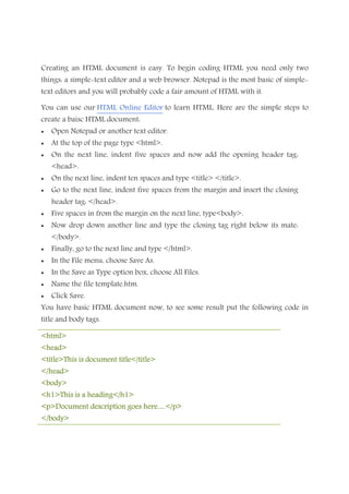 Creating an HTML document is easy. To begin coding HTML you need only two
things: a simple-text editor and a web browser. Notepad is the most basic of simple-
text editors and you will probably code a fair amount of HTML with it.
You can use our HTML Online Editor to learn HTML. Here are the simple steps to
create a baisc HTML document:
• Open Notepad or another text editor.
• At the top of the page type <html>.
• On the next line, indent five spaces and now add the opening header tag:
<head>.
• On the next line, indent ten spaces and type <title> </title>.
• Go to the next line, indent five spaces from the margin and insert the closing
header tag: </head>.
• Five spaces in from the margin on the next line, type<body>.
• Now drop down another line and type the closing tag right below its mate:
</body>.
• Finally, go to the next line and type </html>.
• In the File menu, choose Save As.
• In the Save as Type option box, choose All Files.
• Name the file template.htm.
• Click Save.
You have basic HTML document now, to see some result put the following code in
title and body tags.
<html><html><html><html>
<head><head><head><head>
<title>This is document title</title><title>This is document title</title><title>This is document title</title><title>This is document title</title>
</head></head></head></head>
<body><body><body><body>
<h1>This is a heading</h1><h1>This is a heading</h1><h1>This is a heading</h1><h1>This is a heading</h1>
<p>Document de<p>Document de<p>Document de<p>Document description goes here.....</p>scription goes here.....</p>scription goes here.....</p>scription goes here.....</p>
</body></body></body></body>
 