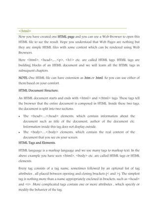 </html></html></html></html>
Now you have created one HTML pageHTML pageHTML pageHTML page and you can use a Web Browser to open this
HTML file to see the result. Hope you understood that Web Pages are nothing but
they are simple HTML files with some content which can be rendered using Web
Browsers.
Here <html>, <head>,…<p>, <h1> etc. are called HTML tags. HTML tags are
building blocks of an HTML document and we will learn all the HTML tags in
subsequent chapters.
NOTE:NOTE:NOTE:NOTE: One HTML file can have extension as .htm.htm.htm.htm or .h.h.h.htmltmltmltml. So you can use either of
them based on your comfort.
HTML Document Structure:HTML Document Structure:HTML Document Structure:HTML Document Structure:
An HTML document starts and ends with <html> and >/html> tags. These tags tell
the browser that the entire document is composed in HTML. Inside these two tags,
the document is split into two sections:
• The <head>…</head> elements, which contain information about the
document such as title of the document, author of the document etc.
Information inside this tag does not display outside.
• The <body>…</body> elements, which contain the real content of the
document that you see on your screen.
HTML Tags and Elements:HTML Tags and Elements:HTML Tags and Elements:HTML Tags and Elements:
HTML language is a markup language and we use many tags to markup text. In the
above example you have seen <html>, <body> etc. are called HTML tags or HTML
elements.
Every tag consists of a tag name, sometimes followed by an optional list of tag
attributes , all placed between opening and closing brackets (< and >). The simplest
tag is nothing more than a name appropriately enclosed in brackets, such as <head>
and <i>. More complicated tags contain one or more attributes , which specify or
modify the behavior of the tag.
 
