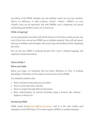 According to the HTML standard, tag and attribute names are not case-sensitive.
There's no difference in effect between <head>, <Head>, <HEAD>, or even
<HeaD>; they are all equivalent. But with XHTML, case is important: all current
standard tag and attribute names are in lowercase.
HTML is Forgiving?HTML is Forgiving?HTML is Forgiving?HTML is Forgiving?
A very good quality associated with all the browsers is that they would not give any
error if you have not put any HTML tag or attribute properly. They will just ignore
that tag or attribute and will apply only correct tags and attributes before displaying
the result.
We can not say, HTML is forgiving because this is just a markup language and
required to format documents.
What is HTML ?What is HTML ?What is HTML ?What is HTML ?
Before your begin:Before your begin:Before your begin:Before your begin:
Before you begin, it's important that you know Windows or Unix. A working
knowledge of Windows or Unix makes it much easier to learn HTML.
You should be familiar with:
• Basic word processing using any text editor.
• How to create directories and files.
• How to navigate through different directories.
• Basic understanding on internet browsing using a browser like Internet
Explorer or Firefox etc.
Introducing HTML:Introducing HTML:Introducing HTML:Introducing HTML:
HTML stands for HHHHyperttttext MMMMarkup LLLLanguage, and it is the most widely used
language to write Web Pages. As its name suggests, HTML is a markup language.
 