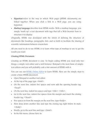 • HypertextHypertextHypertextHypertext refers to the way in which Web pages (HTML documents) are
linked together. When you click a link in a Web page, you are using
hypertext.
• Markup LaMarkup LaMarkup LaMarkup Languagenguagenguagenguage describes how HTML works. With a markup language, you
simply "mark up" a text document with tags that tell a Web browser how to
structure it to display.
Originally, HTML was developed with the intent of defining the structure of
documents like headings, paragraphs, lists, and so forth to facilitate the sharing of
scientific information between researchers.
All you need to do to use HTML is to learn what type of markup to use to get the
results you want.
Creating HTML Document:Creating HTML Document:Creating HTML Document:Creating HTML Document:
Creating an HTML document is easy. To begin coding HTML you need only two
things: a simple-text editor and a web browser. Notepad is the most basic of simple-
text editors and you will probably code a fair amount of HTML with it.
You can use our HTML Online Editor to learn HTML. Here are the simple steps to
create a baisc HTML document:
• Open Notepad or another text editor.
• At the top of the page type <html>.
• On the next line, indent five spaces and now add the opening header tag:
<head>.
• On the next line, indent ten spaces and type <title> </title>.
• Go to the next line, indent five spaces from the margin and insert the closing
header tag: </head>.
• Five spaces in from the margin on the next line, type<body>.
• Now drop down another line and type the closing tag right below its mate:
</body>.
• Finally, go to the next line and type </html>.
• In the File menu, choose Save As.
 