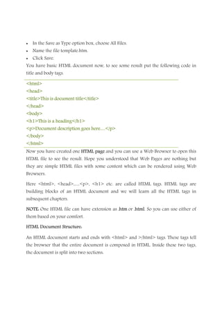 • In the Save as Type option box, choose All Files.
• Name the file template.htm.
• Click Save.
You have basic HTML document now, to see some result put the following code in
title and body tags.
<html><html><html><html>
<head><head><head><head>
<title>This is document title</title><title>This is document title</title><title>This is document title</title><title>This is document title</title>
</head></head></head></head>
<body><body><body><body>
<h1>This is a heading</h1><h1>This is a heading</h1><h1>This is a heading</h1><h1>This is a heading</h1>
<p>Document description goes here.....</p><p>Document description goes here.....</p><p>Document description goes here.....</p><p>Document description goes here.....</p>
</body></body></body></body>
</html></html></html></html>
Now you have created one HTML pageHTML pageHTML pageHTML page and you can use a Web Browser to open this
HTML file to see the result. Hope you understood that Web Pages are nothing but
they are simple HTML files with some content which can be rendered using Web
Browsers.
Here <html>, <head>,…<p>, <h1> etc. are called HTML tags. HTML tags are
building blocks of an HTML document and we will learn all the HTML tags in
subsequent chapters.
NOTE:NOTE:NOTE:NOTE: One HTML file can have extension as .htm.htm.htm.htm or .html.html.html.html. So you can use either of
them based on your comfort.
HTML Document Structure:HTML Document Structure:HTML Document Structure:HTML Document Structure:
An HTML document starts and ends with <html> and >/html> tags. These tags tell
the browser that the entire document is composed in HTML. Inside these two tags,
the document is split into two sections:
 