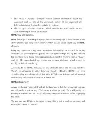 • The <head>…</head> elements, which contain information about the
document such as title of the document, author of the document etc.
Information inside this tag does not display outside.
• The <body>…</body> elements, which contain the real content of the
document that you see on your screen.
HTML Tags and Elements:HTML Tags and Elements:HTML Tags and Elements:HTML Tags and Elements:
HTML language is a markup language and we use many tags to markup text. In the
above example you have seen <html>, <body> etc. are called HTML tags or HTML
elements.
Every tag consists of a tag name, sometimes followed by an optional list of tag
attributes , all placed between opening and closing brackets (< and >). The simplest
tag is nothing more than a name appropriately enclosed in brackets, such as <head>
and <i>. More complicated tags contain one or more attributes , which specify or
modify the behavior of the tag.
According to the HTML standard, tag and attribute names are not case-sensitive.
There's no difference in effect between <head>, <Head>, <HEAD>, or even
<HeaD>; they are all equivalent. But with XHTML, case is important: all current
standard tag and attribute names are in lowercase.
HTML is Forgiving?HTML is Forgiving?HTML is Forgiving?HTML is Forgiving?
A very good quality associated with all the browsers is that they would not give any
error if you have not put any HTML tag or attribute properly. They will just ignore
that tag or attribute and will apply only correct tags and attributes before displaying
the result.
We can not say, HTML is forgiving because this is just a markup language and
required to format documents.
 