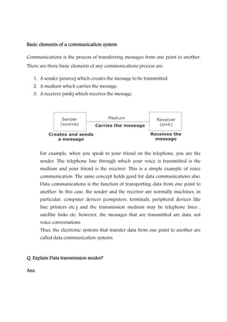 Basic elements of a communication systemBasic elements of a communication systemBasic elements of a communication systemBasic elements of a communication system
Communications is the process of transferring messages from one point to another.
There are three basic elements of any communications process are:
1. A sender (source) which creates the message to be transmitted.
2. A medium which carries the message.
3. A receiver (sink) which receives the message.
For example, when you speak to your friend on the telephone, you are the
sender. The telephone line through which your voice is transmitted is the
medium and your friend is the receiver. This is a simple example of voice
communication. The same concept holds good for data communications also.
Data communications is the function of transporting data from one point to
another. In this case, the sender and the receiver are normally machines, in
particular, computer devices (computers, terminals, peripheral devices like
line printers etc.) and the transmission medium may be telephone lines ,
satellite links etc. however, the messages that are transmitted are data, not
voice conversations.
Thus, the electronic systems that transfer data from one point to another are
called data communication systems.
Q. Explain Data transmission modes?Q. Explain Data transmission modes?Q. Explain Data transmission modes?Q. Explain Data transmission modes?
Ans.Ans.Ans.Ans.
 