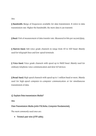 Ans.
§ Bandwidth:§ Bandwidth:§ Bandwidth:§ Bandwidth: Range of frequencies available for data transmission. It refers to data
transmission rate. Higher the bandwidth, the more data it can transmit.
§ Baud:§ Baud:§ Baud:§ Baud: Unit of measurement of data transfer rate. Measured in bits per second (bps).
§ Narrow§ Narrow§ Narrow§ Narrow----band:band:band:band: Sub-voice grade channels in range from 45 to 300 baud. Mainly
used for telegraph lines and low-speed terminals.
§ Voice§ Voice§ Voice§ Voice----band:band:band:band: Voice grade channels with speed up to 9600 baud. Mainly used for
ordinary telephone voice communication and slow I/O devices.
§ Broad§ Broad§ Broad§ Broad----band:band:band:band: High speed channels with speed up to 1 million baud or more. Mainly
used for high-speed computer-to-computer communication or for simultaneous
transmission of data.
Q. Explain Data transmission Media?Q. Explain Data transmission Media?Q. Explain Data transmission Media?Q. Explain Data transmission Media?
Ans.Ans.Ans.Ans.
Data Transmission Media (refer P.K.Sinha, Computer Fundamental)Data Transmission Media (refer P.K.Sinha, Computer Fundamental)Data Transmission Media (refer P.K.Sinha, Computer Fundamental)Data Transmission Media (refer P.K.Sinha, Computer Fundamental)
The most commonly used ones are:
• TwistedTwistedTwistedTwisted----pair wire (UTP cable)pair wire (UTP cable)pair wire (UTP cable)pair wire (UTP cable)
 
