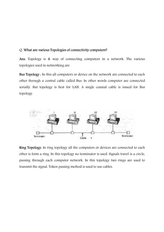 Q. What are various Topologies of connectivity computerWhat are various Topologies of connectivity computerWhat are various Topologies of connectivity computerWhat are various Topologies of connectivity computers?s?s?s?
Ans.Ans.Ans.Ans. Topology is & way of connecting computers in a network. The various
topologies used in networking are
Bus Topology :Bus Topology :Bus Topology :Bus Topology : In this all computers or device on the network are connected to each
other through a central cable called Bus. In other words computer are connected
serially. But topology is best for LAN. A single coaxial cable is issued for Bus
topology.
Ring Topology:Ring Topology:Ring Topology:Ring Topology: In ring topology all the computers or devices are connected to each
other is form a ring. In this topology no terminator is used. Signals travel is a circle,
passing through each computer network. In this topology two rings are used to
transmit the signal. Token passing method is used to use cables.
 