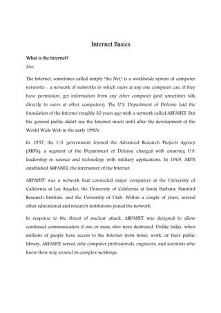 Internet BasicsInternet BasicsInternet BasicsInternet Basics
What is the Internet?What is the Internet?What is the Internet?What is the Internet?
Ans.
The Internet, sometimes called simply "the Net," is a worldwide system of computer
networks - a network of networks in which users at any one computer can, if they
have permission, get information from any other computer (and sometimes talk
directly to users at other computers). The U.S. Department of Defense laid the
foundation of the Internet roughly 30 years ago with a network called ARPANET. But
the general public didn't use the Internet much until after the development of the
World Wide Web in the early 1990s.
In 1957, the U.S. government formed the Advanced Research Projects Agency
(ARPA), a segment of the Department of Defense charged with ensuring U.S.
leadership in science and technology with military applications. In 1969, ARPA
established ARPANET, the forerunner of the Internet.
ARPANET was a network that connected major computers at the University of
California at Los Angeles, the University of California at Santa Barbara, Stanford
Research Institute, and the University of Utah. Within a couple of years, several
other educational and research institutions joined the network.
In response to the threat of nuclear attack, ARPANET was designed to allow
continued communication if one or more sites were destroyed. Unlike today, when
millions of people have access to the Internet from home, work, or their public
library, ARPANET served only computer professionals, engineers, and scientists who
knew their way around its complex workings.
 