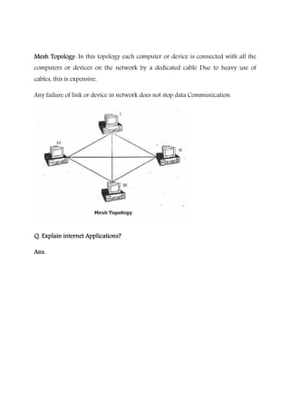 Mesh TopologyMesh TopologyMesh TopologyMesh Topology: In this topology each computer or device is connected with all the
computers or devices on the network by a dedicated cable Due to heavy use of
cables, this is expensive.
Any failure of link or device in network does not stop data Communication.
Q. Explain internet Applications?Q. Explain internet Applications?Q. Explain internet Applications?Q. Explain internet Applications?
Ans.Ans.Ans.Ans.
 