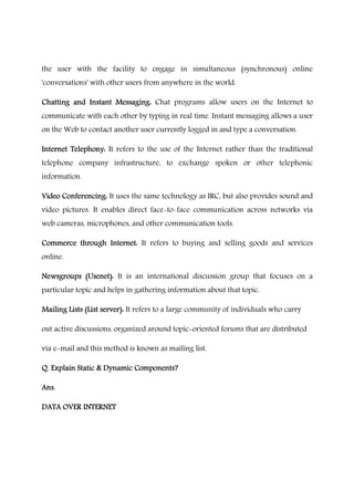 the user with the facility to engage in simultaneous (synchronous) online
'conversations' with other users from anywhere in the world.
Chatting and Instant Messaging:Chatting and Instant Messaging:Chatting and Instant Messaging:Chatting and Instant Messaging: Chat programs allow users on the Internet to
communicate with each other by typing in real time. Instant messaging allows a user
on the Web to contact another user currently logged in and type a conversation.
Internet Telephony:Internet Telephony:Internet Telephony:Internet Telephony: It refers to the use of the Internet rather than the traditional
telephone company infrastructure, to exchange spoken or other telephonic
information.
Video Conferencing:Video Conferencing:Video Conferencing:Video Conferencing: It uses the same technology as IRC, but also provides sound and
video pictures. It enables direct face-to-face communication across networks via
web cameras, microphones, and other communication tools.
Commerce through Internet:Commerce through Internet:Commerce through Internet:Commerce through Internet: It refers to buying and selling goods and services
online.
Newsgroups (Usenet):Newsgroups (Usenet):Newsgroups (Usenet):Newsgroups (Usenet): It is an international discussion group that focuses on a
particular topic and helps in gathering information about that topic.
Mailing Lists (List server):Mailing Lists (List server):Mailing Lists (List server):Mailing Lists (List server): It refers to a large community of individuals who carry
out active discussions, organized around topic-oriented forums that are distributed
via e-mail and this method is known as mailing list.
Q. Explain Static & Dynamic Components?Q. Explain Static & Dynamic Components?Q. Explain Static & Dynamic Components?Q. Explain Static & Dynamic Components?
Ans.Ans.Ans.Ans.
DATA OVER INTERNETDATA OVER INTERNETDATA OVER INTERNETDATA OVER INTERNET
 