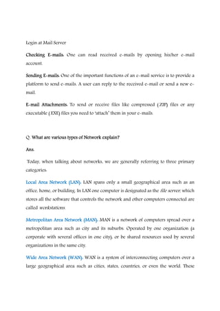 Login at Mail Server
Checking EChecking EChecking EChecking E----mails:mails:mails:mails: One can read received e-mails by opening his/her e-mail
account.
Sending ESending ESending ESending E----mails:mails:mails:mails: One of the important functions of an e-mail service is to provide a
platform to send e-mails. A user can reply to the received e-mail or send a new e-
mail.
EEEE----mail Attachments:mail Attachments:mail Attachments:mail Attachments: To send or receive files like compressed (.ZIP) files or any
executable (.EXE) files you need to ‘attach’ them in your e-mails.
Q. What are various types of Network explain?What are various types of Network explain?What are various types of Network explain?What are various types of Network explain?
Ans.Ans.Ans.Ans.
Today, when talking about networks, we are generally referring to three primary
categories:
Local Area Network (LAN):Local Area Network (LAN):Local Area Network (LAN):Local Area Network (LAN): LAN spans only a small geographical area such as an
office, home, or building. In LAN one computer is designated as the file server, which
stores all the software that controls the network and other computers connected are
called workstations.
Metropolitan Area Network (MAN):Metropolitan Area Network (MAN):Metropolitan Area Network (MAN):Metropolitan Area Network (MAN): MAN is a network of computers spread over a
metropolitan area such as city and its suburbs. Operated by one organization (a
corporate with several offices in one city), or be shared resources used by several
organizations in the same city.
Wide Area NetworWide Area NetworWide Area NetworWide Area Network (WAN):k (WAN):k (WAN):k (WAN): WAN is a system of interconnecting computers over a
large geographical area such as cities, states, countries, or even the world. These
 
