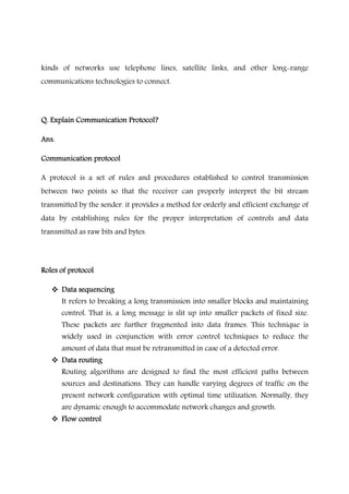 kinds of networks use telephone lines, satellite links, and other long-range
communications technologies to connect.
Q. Explain Communication Protocol?Q. Explain Communication Protocol?Q. Explain Communication Protocol?Q. Explain Communication Protocol?
Ans.Ans.Ans.Ans.
Communication protocolCommunication protocolCommunication protocolCommunication protocol
A protocol is a set of rules and procedures established to control transmission
between two points so that the receiver can properly interpret the bit stream
transmitted by the sender. it provides a method for orderly and efficient exchange of
data by establishing rules for the proper interpretation of controls and data
transmitted as raw bits and bytes.
Roles of protocolRoles of protocolRoles of protocolRoles of protocol
Data sequencingData sequencingData sequencingData sequencing
It refers to breaking a long transmission into smaller blocks and maintaining
control. That is, a long message is slit up into smaller packets of fixed size.
These packets are further fragmented into data frames. This technique is
widely used in conjunction with error control techniques to reduce the
amount of data that must be retransmitted in case of a detected error.
Data routingData routingData routingData routing
Routing algorithms are designed to find the most efficient paths between
sources and destinations. They can handle varying degrees of traffic on the
present network configuration with optimal time utilization. Normally, they
are dynamic enough to accommodate network changes and growth.
Flow controlFlow controlFlow controlFlow control
 
