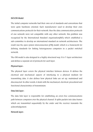 ISO/OSI ModelISO/OSI ModelISO/OSI ModelISO/OSI Model
The initial computer networks had their own set of standards and conventions that
were quite hardware oriented. Each manufacturer used to develop their own
communications protocols for their network. thus the data communication protocols
of one network were not compatible with any other network. this problem was
recognized by the International Standard organization(ISO) which established a
sub-committee to develop an international standard on network architectures. The
result was the open system interconnection (OSI) model, which is a framework for
defining standards for linking heterogeneous computers in a packet switched
network.
The OSI model is also designed in a highly structured way. It is 7-layer architecture
and defines a separate set of protocols for each layer.
Physical layerPhysical layerPhysical layerPhysical layer----
The physical layer covers the physical interface between devices. It defines the
electrical and mechanical aspects of interfacing to a physical medium for
transmitting data. it also defines how physical links are set up, maintained and
disconnected. In other words, it deals with the mechanical, electrical, procedural and
functional characteristics of transmission.
Data link layerData link layerData link layerData link layer----
The data link layer is responsible for establishing an error-free communications
path between computers over the physical channel. It splits packets into data frames
which are transmitted sequentially by the ender and the receiver transmits the
acknowledgement.
Network layerNetwork layerNetwork layerNetwork layer----
 