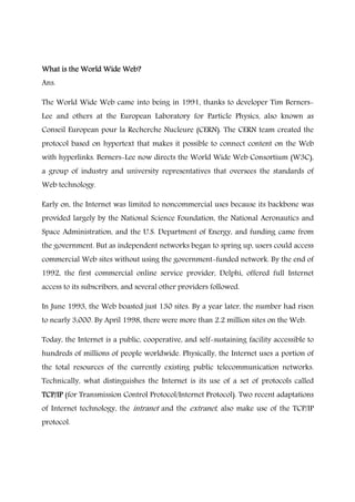 What is the World Wide Web?What is the World Wide Web?What is the World Wide Web?What is the World Wide Web?
Ans.
The World Wide Web came into being in 1991, thanks to developer Tim Berners-
Lee and others at the European Laboratory for Particle Physics, also known as
Conseil European pour la Recherche Nucleure (CERN). The CERN team created the
protocol based on hypertext that makes it possible to connect content on the Web
with hyperlinks. Berners-Lee now directs the World Wide Web Consortium (W3C),
a group of industry and university representatives that oversees the standards of
Web technology.
Early on, the Internet was limited to noncommercial uses because its backbone was
provided largely by the National Science Foundation, the National Aeronautics and
Space Administration, and the U.S. Department of Energy, and funding came from
the government. But as independent networks began to spring up, users could access
commercial Web sites without using the government-funded network. By the end of
1992, the first commercial online service provider, Delphi, offered full Internet
access to its subscribers, and several other providers followed.
In June 1993, the Web boasted just 130 sites. By a year later, the number had risen
to nearly 3,000. By April 1998, there were more than 2.2 million sites on the Web.
Today, the Internet is a public, cooperative, and self-sustaining facility accessible to
hundreds of millions of people worldwide. Physically, the Internet uses a portion of
the total resources of the currently existing public telecommunication networks.
Technically, what distinguishes the Internet is its use of a set of protocols called
TCP/IPTCP/IPTCP/IPTCP/IP (for Transmission Control Protocol/Internet Protocol). Two recent adaptations
of Internet technology, the intranet and the extranet, also make use of the TCP/IP
protocol.
 
