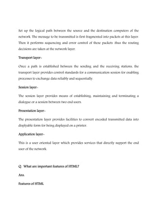 Set up the logical path between the source and the destination computers of the
network. The message to be transmitted is first fragmented into packets at this layer.
Then it performs sequencing and error control of these packets .thus the routing
decisions are taken at the network layer.
Transport layerTransport layerTransport layerTransport layer----
Once a path is established between the sending and the receiving stations, the
transport layer provides control standards for a communication session for enabling
processes to exchange data reliably and sequentially.
Session layerSession layerSession layerSession layer----
The session layer provides means of establishing, maintaining and terminating a
dialogue or a session between two end users.
Presentation layerPresentation layerPresentation layerPresentation layer----
The presentation layer provides facilities to convert encoded transmitted data into
displyable form for being displayed on a printer.
Application layerApplication layerApplication layerApplication layer----
This is a user oriented layer which provides services that directly support the end
user of the network.
Q. What are important features of HTML?Q. What are important features of HTML?Q. What are important features of HTML?Q. What are important features of HTML?
Ans.Ans.Ans.Ans.
Features ofFeatures ofFeatures ofFeatures of HTMLHTMLHTMLHTML
 