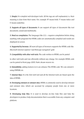 1. Simple:1. Simple:1. Simple:1. Simple: It is simplest web developer tools. All the tags are self explanatory i.e. their
meaning is clear from their name. For, example ‘B’ means bold, ‘I’ means italics and
U means underline.
2. Supports all types of documents:2. Supports all types of documents:2. Supports all types of documents:2. Supports all types of documents: It can support all types of documents like text
documents, sound and multimedia.
3. Need no compilation:3. Need no compilation:3. Need no compilation:3. Need no compilation: The languages like C/C++ requires compilation before doing
anything with programs but HTML codes are automatically complied and results are
displayed on screen.
4. Supported by browser:4. Supported by browser:4. Supported by browser:4. Supported by browser: All most all types of browsers supports the HTML code like
Microsoft internet explorer ‘and Netscape navigation’ gold.
5. Compatibility with other web tools:5. Compatibility with other web tools:5. Compatibility with other web tools:5. Compatibility with other web tools: The code written in HTML can be pasted
in other web tools and run efficiently without any change. For example HTML code
can be pasted in Front page 2000, flash, dream weaver etc.
6. Extendibility:6. Extendibility:6. Extendibility:6. Extendibility: adding features in it can enhance The HTML code. We can extend it
using DHTML etc.
7. Internet Base:7. Internet Base:7. Internet Base:7. Internet Base: It is the first web tool and all the Internet tools are based upon the
idea of HTML.
8. Developing intranet or extranet sites:8. Developing intranet or extranet sites:8. Developing intranet or extranet sites:8. Developing intranet or extranet sites: HTML is commonly used to develop intranet
and extranet sites, which are accessed by company people from one or more
locations.
9. Developing help files:9. Developing help files:9. Developing help files:9. Developing help files: It is used to develop on-line help files and help the
developers to produce help documentation that is accessible from any computer and
platform.
 