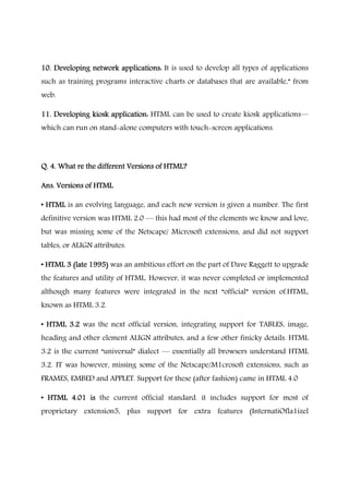 10. Developing network applications:10. Developing network applications:10. Developing network applications:10. Developing network applications: It is used to develop all types of applications
such as training programs interactive charts or databases that are available,” from
web.
11. Developing kiosk application:11. Developing kiosk application:11. Developing kiosk application:11. Developing kiosk application: HTML can be used to create kiosk applications―
which can run on stand-alone computers with touch-screen applications.
Q. 4. What re the different Versions of HTML?Q. 4. What re the different Versions of HTML?Q. 4. What re the different Versions of HTML?Q. 4. What re the different Versions of HTML?
Ans. Versions of HTMLAns. Versions of HTMLAns. Versions of HTMLAns. Versions of HTML
• HTML• HTML• HTML• HTML is an evolving language, and each new version is given a number. The first
definitive version was HTML 2.0 ― this had most of the elements we know and love,
but was missing some of the Netscape/ Microsoft extensions, and did not support
tables, or ALIGN attributes.
• HTML 3 (late 1995)• HTML 3 (late 1995)• HTML 3 (late 1995)• HTML 3 (late 1995) was an ambitious effort on the part of Dave Raggett to upgrade
the features and utility of HTML. However, it was never completed or implemented
although many features were integrated in the next “official” version of.HTML,
known as HTML 3.2.
• HTML 3.2• HTML 3.2• HTML 3.2• HTML 3.2 was the next official version, integrating support for TABLES, image,
heading and other element ALIGN attributes, and a few other finicky details. HTML
3.2 is the current “universal” dialect ― essentially all browsers understand HTML
3.2. IT was however, missing some of the Netscape/M1crosoft extensions, such as
FRAMES, EMBED and APPLET. Support for these (after fashion) came in HTML 4.0
• HTML 4.01 is• HTML 4.01 is• HTML 4.01 is• HTML 4.01 is the current official standard. it includes support for most of
proprietary extension5, plus support for extra features (InternatiOfla1izel
 