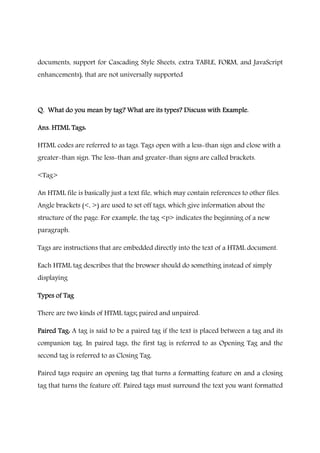 documents, support for Cascading Style Sheets, extra TABLE, FORM, and JavaScript
enhancements), that are not universally supported
Q. What do you mean byQ. What do you mean byQ. What do you mean byQ. What do you mean by tag?tag?tag?tag? What are itsWhat are itsWhat are itsWhat are its types?types?types?types? Discuss with Example.Discuss with Example.Discuss with Example.Discuss with Example.
Ans. HTML Tags:Ans. HTML Tags:Ans. HTML Tags:Ans. HTML Tags:
HTML codes are referred to as tags. Tags open with a less-than sign and close with a
greater-than sign. The less-than and greater-than signs are called brackets.
<Tag>
An HTML file is basically just a text file, which may contain references to other files.
Angle brackets (<, >) are used to set off tags, which give information about the
structure of the page. For example, the tag <p> indicates the beginning of a new
paragraph.
Tags are instructions that are embedded directly into the text of a HTML document.
Each HTML tag describes that the browser should do something instead of simply
displaying
Types of TagTypes of TagTypes of TagTypes of Tag
There are two kinds of HTML tags; paired and unpaired.
Paired Tag:Paired Tag:Paired Tag:Paired Tag: A tag is said to be a paired tag if the text is placed between a tag and its
companion tag. In paired tags, the first tag is referred to as Opening Tag and the
second tag is referred to as Closing Tag.
Paired tags require an opening tag that turns a formatting feature on and a closing
tag that turns the feature off. Paired tags must surround the text you want formatted
 