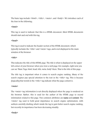 The basic tags include <html>, <title>, <meta>, and <body>. We introduce each of
the four in the following:
<html><html><html><html>
This tag is used to indicate that this is a HTML document. Most HTML documents
should start and end with this tag.
<head><head><head><head>
This tag is used to indicate the header section of the HTML document, which
typically includes the <title> and <meta> tags, and is not displayed in the main
window of the browser.
<title><title><title><title>
This indicates the title of this HTML page. The title is what is displayed on the upper
left corner of your browser when you view a web page. For example, right now you
can see "Basic Tags: html, head, title, meta, body" there. That is the title of this page.
The title tag is important when it comes to search engine ranking. Many of the
search engines pay special attention to the text in the <title> tag. This is because
(logically) that words in the <title> tag indicate what the page content is.
<meta><meta><meta><meta>
The <meta> tag information is not directly displayed when the page is rendered on
the browser. Rather, this is used for the author of the HTML page to record
information related to this page. Two common attributes are namenamenamename and contentcontentcontentcontent. The
<meta> tag used to hold great importance in search engine optimization, with
authors carefully drafting what's inside the tag to gain better search engine ranking,
but recently its importance has been decreasing steadily.
<body><body><body><body>
 