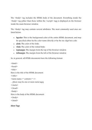 The <body> tag includes the HTML body of the document. Everything inside the
<body> tag (other than those within the <script> tag) is displayed on the browser
inside the main browser window.
The <body> tag may contain several attributes. The most commonly used ones are
listed below:
• bgcolorbgcolorbgcolorbgcolor: This is the background color of the entire HTML document, and may
be specified either by the color name directly or by the six-digit hex code.
• alinkalinkalinkalink: The color of the links.
• vlinkvlinkvlinkvlink: The color of the visited links.
• topmargintopmargintopmargintopmargin: The margin from the top of the browser window.
• leftmarginleftmarginleftmarginleftmargin: The margin from the left of the browser window.
So, in general, all HTML documents have the following format:
<html>
<head>
<title>
Here is the title of the HTML document.
</title>
<meta name=" " content=" " />
... (there may be one or more meta tags)
</meta>
</head>
<body>
Here is the body of the HTML document.
</body>
</html>
More TagsMore TagsMore TagsMore Tags
 