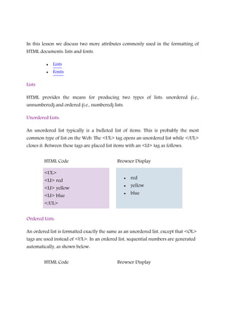 In this lesson we discuss two more attributes commonly used in the formatting of
HTML documents: lists and fonts.
• Lists
• Fonts
Lists
HTML provides the means for producing two types of lists: unordered (i.e.,
unnumbered) and ordered (i.e., numbered) lists.
Unordered Lists:
An unordered list typically is a bulleted list of items. This is probably the most
common type of list on the Web. The <UL> tag opens an unordered list while </UL>
closes it. Between these tags are placed list items with an <LI> tag as follows:
HTML Code Browser Display
<UL>
<LI> red
<LI> yellow
<LI> blue
</UL>
• red
• yellow
• blue
Ordered Lists:
An ordered list is formatted exactly the same as an unordered list, except that <OL>
tags are used instead of <UL>. In an ordered list, sequential numbers are generated
automatically, as shown below:
HTML Code Browser Display
 