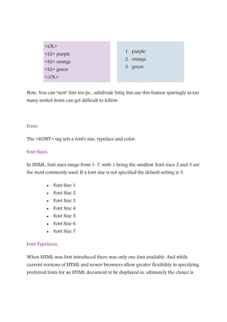<OL>
<LI> purple
<LI> orange
<LI> green
</OL>
1. purple
2. orange
3. green
Note: You can "nest" lists too (ie., subdivide lists), but use this feature sparingly as too
many nested items can get difficult to follow.
Fonts
The <FONT> tag sets a font's size, typeface and color.
Font Sizes:
In HTML, font sizes range from 1-7, with 1 being the smallest. Font sizes 2 and 3 are
the most commonly used. If a font size is not specified the default setting is 3.
• Font Size 1
• Font Size 2
• Font Size 3
• Font Size 4
• Font Size 5
• Font Size 6
• Font Size 7
Font Typefaces:
When HTML was first introduced there was only one font available. And while
current versions of HTML and newer browsers allow greater flexibility in specifying
preferred fonts for an HTML document to be displayed in, ultimately the choice is
 
