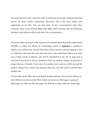 For many Internet users, electronic mail (e-mail) has practically replaced the Postal
Service for short written transactions. Electronic mail is the most widely used
application on the Net. You can also carry on live "conversations" with other
computer users, using Internet Relay Chat (IRC). More recently, Internet telephony
hardware and software allows real-time voice conversations.
The most widely used part of the Internet is the World Wide Web (often abbreviated
"WWW" or called "the Web"). Its outstanding feature is hypertexthypertexthypertexthypertext, a method of
instant cross-referencing. In most Web sites, certain words or phrases appear in text
of a different color than the rest; often this text is also underlined. When you select
one of these words or phrases, you will be transferred to the site or page that is
relevant to this word or phrase. Sometimes there are buttons, images, or portions of
images that are "clickable." If you move the pointer over a spot on a Web site and the
pointer changes into a hand, this indicates that you can click and be transferred to
another site.
To view files on the Web, you need Web browsing software. You use this software to
view different locations on the Web, which are known as Web pages. A group of
Web pages is a Web site. The first page of a Web site is often called the home page.
 