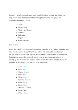 limited by which fonts end-users have installed on their systems (even then users
may decide to set their browsers to override preferred font settings). A few
commonly supported fonts are:
• Arial
• Lucida Sans
• Times New Roman
• Verdana
• Helvetica
• Impact
• Comic Sans MS
Font Colours:
Using the <FONT> tag, text can be instructed to display in any colour under the sun.
One must be careful though to choose a colour that is readable on whatever
background colour has been selected. Text colors are chosen either according to a
hexadecimal numbering system denoting a red-green-blue color value, or by
specifying one of sixteen pre-defined colour names that (other than black) can be
included in the <FONT> tag. These sixteen colours are:
• Aqua - Aqua
• Red - Red
• Green - Green
• Blue - Blue
• Violet - Violet
• Fuchsia - Fuchsia
• Gray - Gray
• Lime - Lime
• Maroon - Maroon
• Navy - Navy
• Olive - Olive
 
