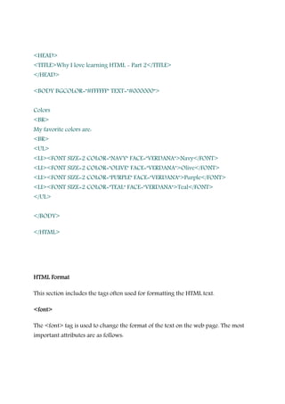 <HEAD>
<TITLE>Why I love learning HTML - Part 2</TITLE>
</HEAD>
<BODY BGCOLOR="#FFFFFF" TEXT="#000000">
Colors
<BR>
My favorite colors are:
<BR>
<UL>
<LI><FONT SIZE=2 COLOR="NAVY" FACE="VERDANA">Navy</FONT>
<LI><FONT SIZE=2 COLOR="OLIVE" FACE="VERDANA">Olive</FONT>
<LI><FONT SIZE=2 COLOR="PURPLE" FACE="VERDANA">Purple</FONT>
<LI><FONT SIZE=2 COLOR="TEAL" FACE="VERDANA">Teal</FONT>
</UL>
</BODY>
</HTML>
HTML FormatHTML FormatHTML FormatHTML Format
This section includes the tags often used for formatting the HTML text.
<font><font><font><font>
The <font> tag is used to change the format of the text on the web page. The most
important attributes are as follows:
 
